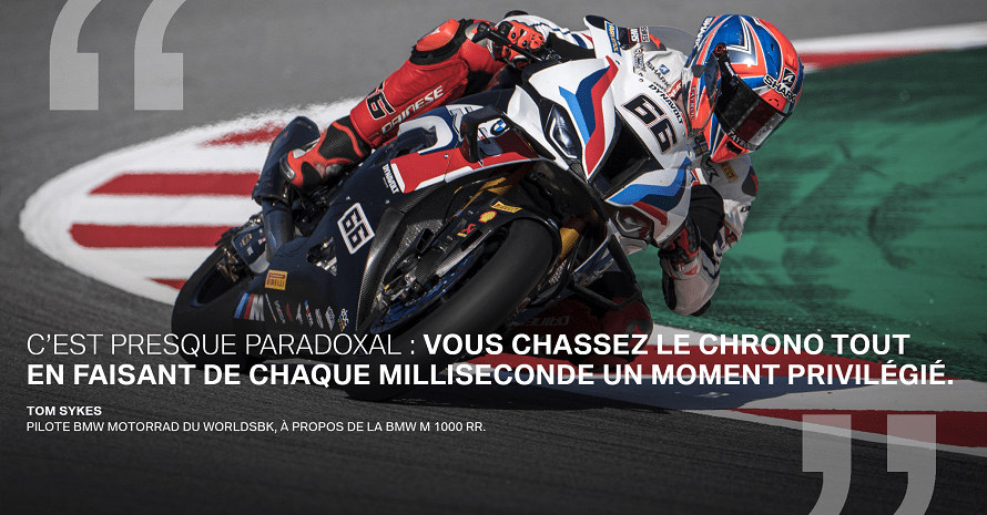 « C’est presque paradoxal : vous chassez le chrono tout en faisant de chaque milliseconde dessus un moment privilégié. » Tom Sykes, Pilote BMW Motorrad du WorldSBK, à propos de la BMW M 1000 RR.